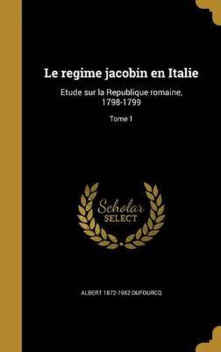 Le Regime Jacobin En Italie: Etude Sur La Republique Romaine, 1798-1799; Tome 1