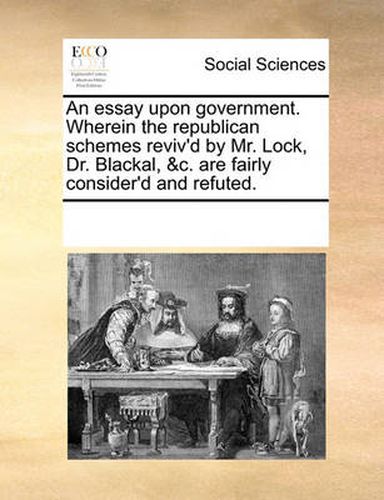 Cover image for An Essay Upon Government. Wherein the Republican Schemes Reviv'd by Mr. Lock, Dr. Blackal, &C. Are Fairly Consider'd and Refuted.