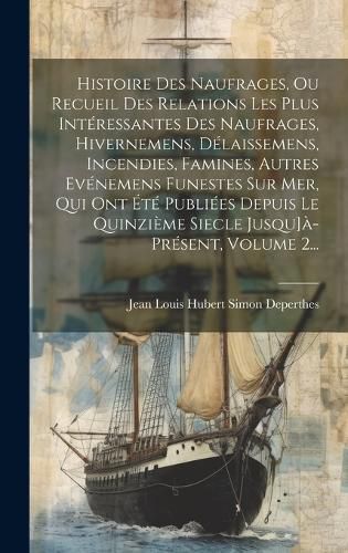 Cover image for Histoire Des Naufrages, Ou Recueil Des Relations Les Plus Interessantes Des Naufrages, Hivernemens, Delaissemens, Incendies, Famines, Autres Evenemens Funestes Sur Mer, Qui Ont Ete Publiees Depuis Le Quinzieme Siecle Jusqu]a-present, Volume 2...