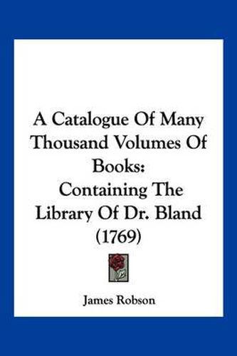 Cover image for A Catalogue of Many Thousand Volumes of Books: Containing the Library of Dr. Bland (1769)