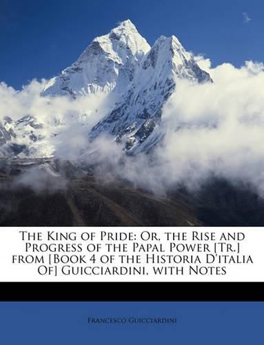 The King of Pride: Or, the Rise and Progress of the Papal Power [Tr.] from [Book 4 of the Historia D'Italia Of] Guicciardini, with Notes