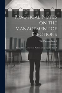 Cover image for Practical Notes on the Management of Elections; Being Three Lectures on Parliamentary Election law A