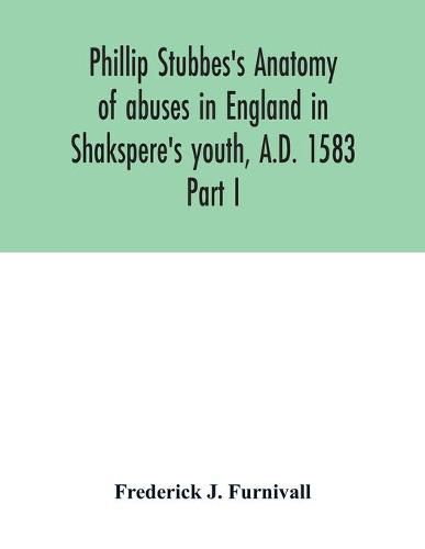 Phillip Stubbes's Anatomy of abuses in England in Shakspere's youth, A.D. 1583: Part I