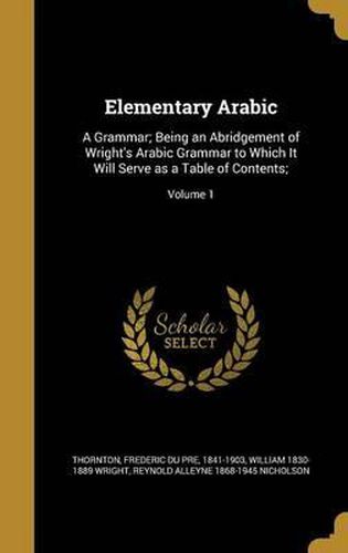 Elementary Arabic: A Grammar; Being an Abridgement of Wright's Arabic Grammar to Which It Will Serve as a Table of Contents;; Volume 1