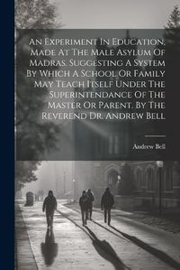 Cover image for An Experiment In Education, Made At The Male Asylum Of Madras. Suggesting A System By Which A School Or Family May Teach Itself Under The Superintendance Of The Master Or Parent. By The Reverend Dr. Andrew Bell