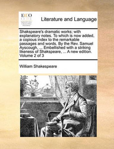 Cover image for Shakspeare's Dramatic Works; With Explanatory Notes. to Which Is Now Added, a Copious Index to the Remarkable Passages and Words. by the REV. Samuel Ayscough, ... Embellished with a Striking Likeness of Shakspeare, ... a New Edition. Volume 2 of 3