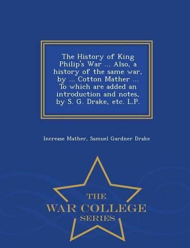 Cover image for The History of King Philip's War ... Also, a History of the Same War, by ... Cotton Mather ... to Which Are Added an Introduction and Notes, by S. G. Drake, Etc. L.P. - War College Series