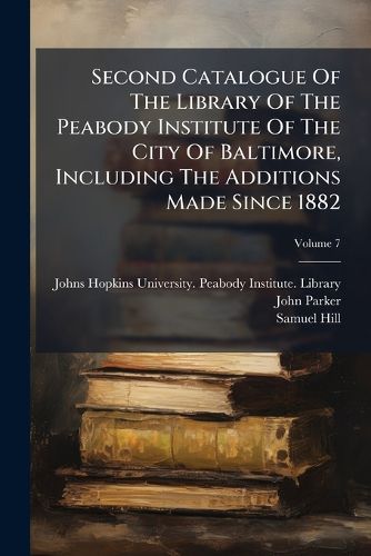 Cover image for Second Catalogue Of The Library Of The Peabody Institute Of The City Of Baltimore, Including The Additions Made Since 1882; Volume 7