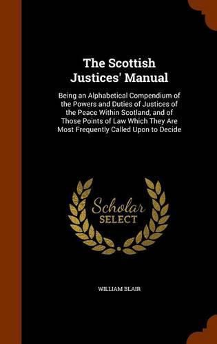 Cover image for The Scottish Justices' Manual: Being an Alphabetical Compendium of the Powers and Duties of Justices of the Peace Within Scotland, and of Those Points of Law Which They Are Most Frequently Called Upon to Decide