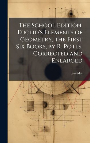 Cover image for The School Edition. Euclid's Elements of Geometry, the First Six Books, by R. Potts. Corrected and Enlarged
