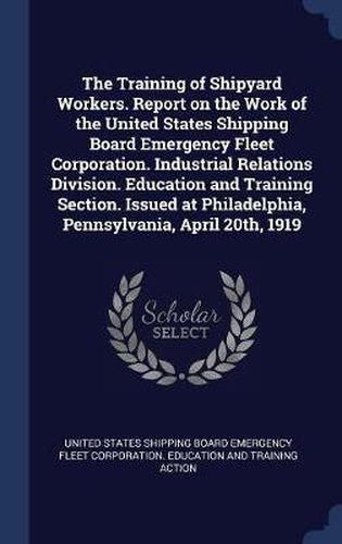 Cover image for The Training of Shipyard Workers. Report on the Work of the United States Shipping Board Emergency Fleet Corporation. Industrial Relations Division. Education and Training Section. Issued at Philadelphia, Pennsylvania, April 20th, 1919