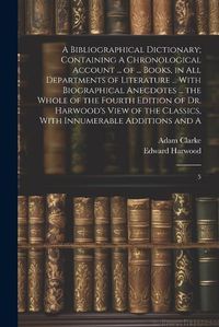 Cover image for A Bibliographical Dictionary; Containing A Chronological Account ... of ... Books, in all Departments of Literature ... With Biographical Anecdotes ... the Whole of the Fourth Edition of Dr. Harwood's View of the Classics, With Innumerable Additions and A