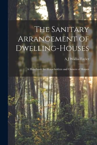 Cover image for The Sanitary Arrangement of Dwelling-houses: a Handbook for Householders and Owners of Houses