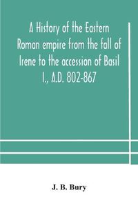 Cover image for A history of the Eastern Roman empire from the fall of Irene to the accession of Basil I., A.D. 802-867