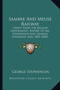 Cover image for Sambre and Meuse Railway: Grant from the Belgian Government, Report of Mr. Stephenson and General Statement, May, 1845 (1845)