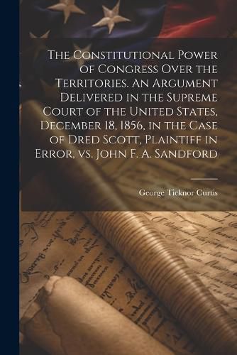 The Constitutional Power of Congress Over the Territories. An Argument Delivered in the Supreme Court of the United States, December 18, 1856, in the Case of Dred Scott, Plaintiff in Error, vs. John F. A. Sandford