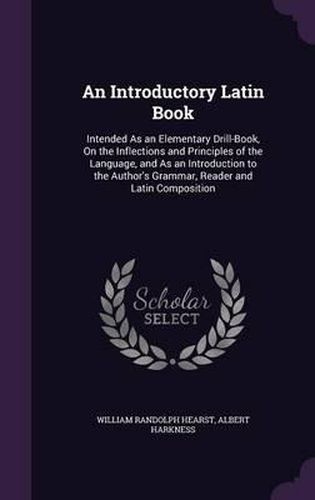 An Introductory Latin Book: Intended as an Elementary Drill-Book, on the Inflections and Principles of the Language, and as an Introduction to the Author's Grammar, Reader and Latin Composition