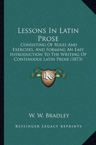 Lessons in Latin Prose: Consisting of Rules and Exercises, and Forming an Easy Introduction to the Writing of Continuous Latin Prose (1873)