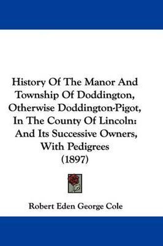 Cover image for History of the Manor and Township of Doddington, Otherwise Doddington-Pigot, in the County of Lincoln: And Its Successive Owners, with Pedigrees (1897)