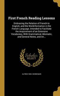 Cover image for First French Reading Lessons: Embracing the Relation of French to English, and the World-Formation in the French Language. Intended to Facilitate the Acquirement of an Extensive Vocabulary, with Grammatical, Idiomatic, and General Notes, and An...