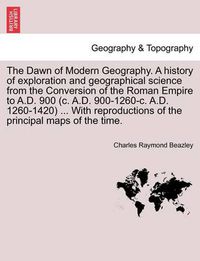 Cover image for The Dawn of Modern Geography. A history of exploration and geographical science from the Conversion of the Roman Empire to A.D. 900 (c. A.D. 900-1260-c. A.D. 1260-1420) ... With reproductions of the principal maps of the time. PART II