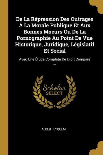 Cover image for De La Repression Des Outrages A La Morale Publique Et Aux Bonnes Moeurs Ou De La Pornographie Au Point De Vue Historique, Juridique, Legislatif Et Social