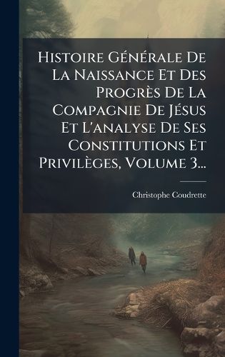 Cover image for Histoire GA(c)nA(c)rale De La Naissance Et Des Progres De La Compagnie De JA(c)sus Et L'analyse De Ses Constitutions Et Privileges, Volume 3...