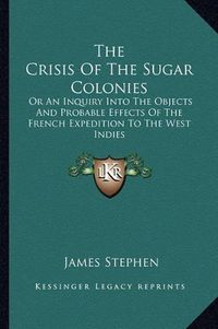 Cover image for The Crisis of the Sugar Colonies: Or an Inquiry Into the Objects and Probable Effects of the French Expedition to the West Indies: In Four Letters to the Right Hon. Henry Addington