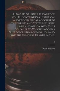 Cover image for Elements of Useful Knowledge. Vol. III. Containing a Historical and Geographical Account of the Empires and States in Europe, Asia and Africa, With Their Colonies. To Which is Added a Brief Description of New Holland, and the Principal Islands in The...; 3