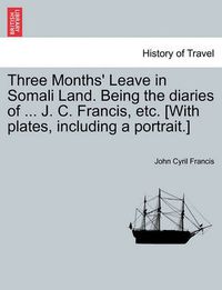 Cover image for Three Months' Leave in Somali Land. Being the Diaries of ... J. C. Francis, Etc. [With Plates, Including a Portrait.]