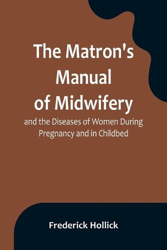 Cover image for The Matron's Manual of Midwifery, and the Diseases of Women During Pregnancy and in Childbed; Being a Familiar and Practical Treatise, More Especially Intended for the Instruction of Females Themselves, but Adapted Also for Popular Use among Students and Pract