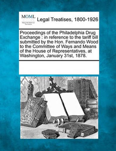 Proceedings of the Philadelphia Drug Exchange: In Reference to the Tariff Bill Submitted by the Hon. Fernando Wood to the Committee of Ways and Means of the House of Representatives, at Washington, January 31st, 1878.