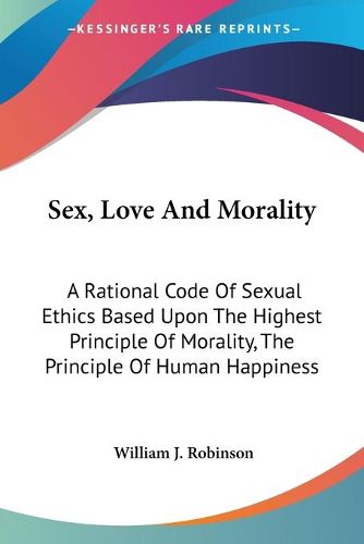 Sex, Love and Morality: A Rational Code of Sexual Ethics Based Upon the Highest Principle of Morality, the Principle of Human Happiness