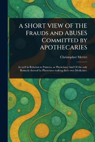 Cover image for A SHORT VIEW OF THE Frauds and ABUSES Committed by APOTHECARIES
