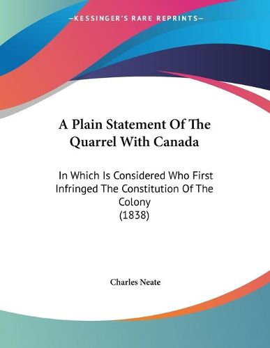 Cover image for A Plain Statement of the Quarrel with Canada: In Which Is Considered Who First Infringed the Constitution of the Colony (1838)