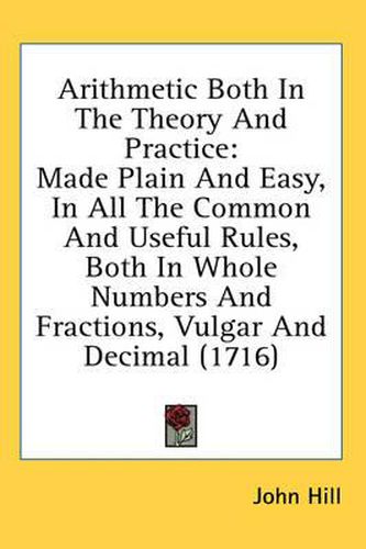 Cover image for Arithmetic Both in the Theory and Practice: Made Plain and Easy, in All the Common and Useful Rules, Both in Whole Numbers and Fractions, Vulgar and Decimal (1716)