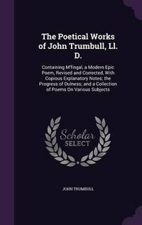 Cover image for The Poetical Works of John Trumbull, LL. D.: Containing M'Fingal, a Modern Epic Poem, Revised and Corrected, with Copious Explanatory Notes; The Progress of Dulness; And a Collection of Poems on Various Subjects