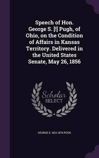 Cover image for Speech of Hon. George S. [!] Pugh, of Ohio, on the Condition of Affairs in Kansas Territory. Delivered in the United States Senate, May 26, 1856