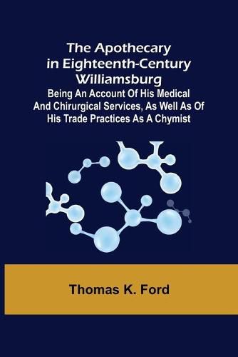 The Apothecary in Eighteenth-Century Williamsburg; Being an Account of his medical and chirurgical Services, as well as of his trade Practices as a Chymist