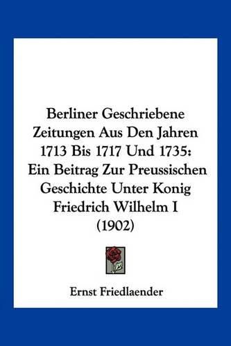 Berliner Geschriebene Zeitungen Aus Den Jahren 1713 Bis 1717 Und 1735: Ein Beitrag Zur Preussischen Geschichte Unter Konig Friedrich Wilhelm I (1902)