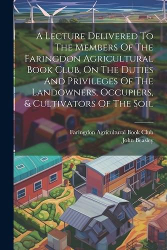 Cover image for A Lecture Delivered To The Members Of The Faringdon Agricultural Book Club, On The Duties And Privileges Of The Landowners, Occupiers, & Cultivators Of The Soil
