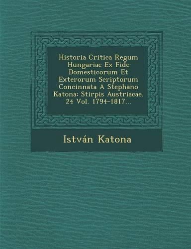 Cover image for Historia Critica Regum Hungariae Ex Fide Domesticorum Et Exterorum Scriptorum Concinnata a Stephano Katona: Stirpis Austriacae. 24 Vol. 1794-1817...