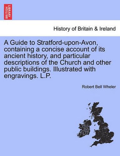 Cover image for A Guide to Stratford-Upon-Avon, Containing a Concise Account of Its Ancient History, and Particular Descriptions of the Church and Other Public Buildings. Illustrated with Engravings. L.P.