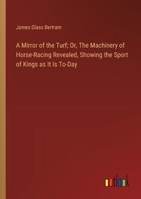 Cover image for A Mirror of the Turf; Or, The Machinery of Horse-Racing Revealed, Showing the Sport of Kings as It Is To-Day