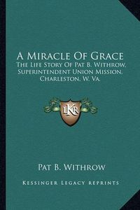 Cover image for A Miracle of Grace: The Life Story of Pat B. Withrow, Superintendent Union Mission, Charleston, W. Va.