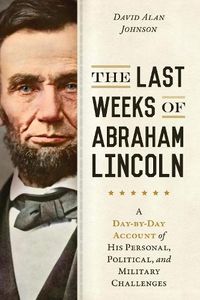 Cover image for The Last Weeks of Abraham Lincoln: A Day-by-Day Account of His Personal, Political, and Military Challenges