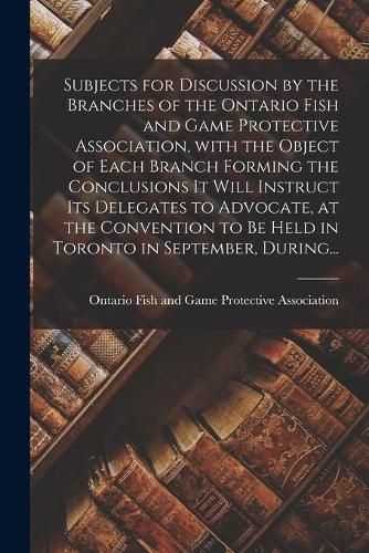 Cover image for Subjects for Discussion by the Branches of the Ontario Fish and Game Protective Association, With the Object of Each Branch Forming the Conclusions It Will Instruct Its Delegates to Advocate, at the Convention to Be Held in Toronto in September, During...