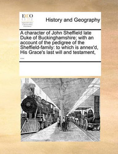 Cover image for A Character of John Sheffield Late Duke of Buckinghamshire; With an Account of the Pedigree of the Sheffield-Family: To Which Is Annex'd, His Grace's Last Will and Testament, ...