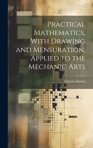 Cover image for Practical Mathematics, With Drawing and Mensuration, Applied to the Mechanic Arts