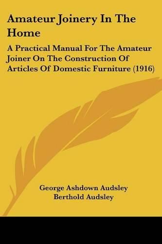 Cover image for Amateur Joinery in the Home: A Practical Manual for the Amateur Joiner on the Construction of Articles of Domestic Furniture (1916)